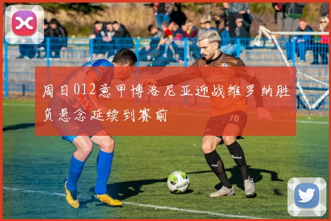 周日012意甲博洛尼亚迎战维罗纳胜负悬念延续到赛前