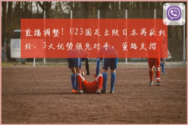 直播调整！U23国足击败日本再获利好，3大优势领先对手，董路支招