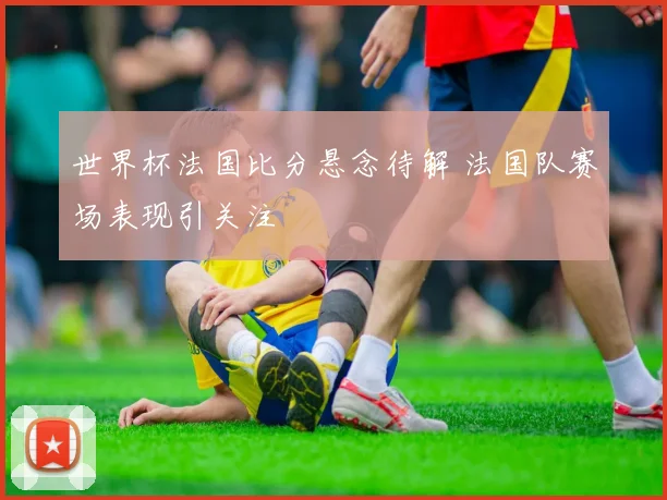 世界杯法国比分悬念待解 法国队赛场表现引关注