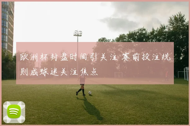 欧洲杯封盘时间引关注 赛前投注规则成球迷关注焦点