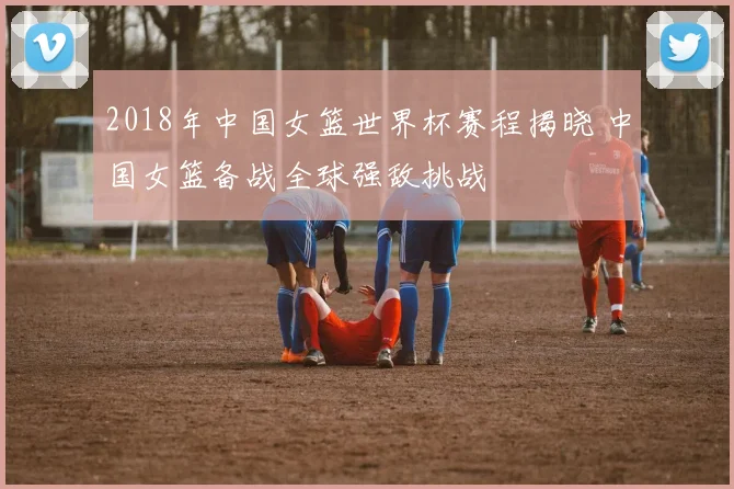 2018年中国女篮世界杯赛程揭晓 中国女篮备战全球强敌挑战