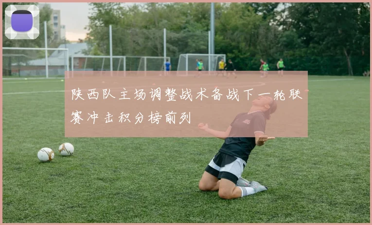陕西队主场调整战术备战下一轮联赛冲击积分榜前列